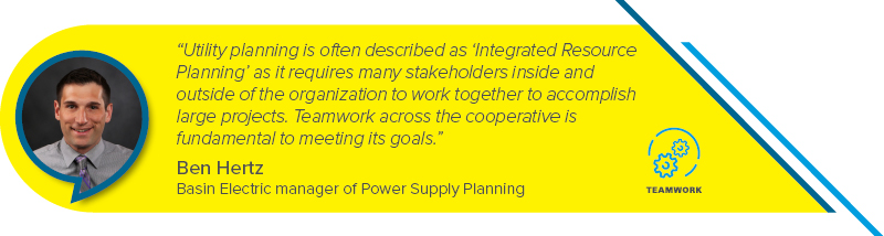 “Utility planning is often described as ‘Integrated Resource Planning’ as it requires many stakeholders inside and outside of the organization to work together to accomplish large projects. Teamwork across the cooperative is fundamental to meeting its goals.” - Ben Hertz, Basin Electric manager of Power Supply Planning