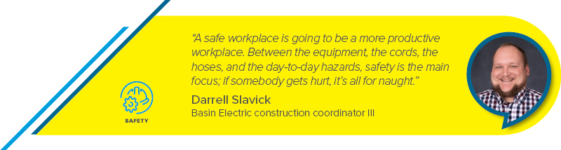 "A safe workplace is going to be a more productive workplace. Between the equipment, the cords, the hoses, and the day-to-day hazards, safety is the main focus; if somebody gets hurt, it’s all  for naught.” - Darrell Slavick, Basin Electric construction coordinator III