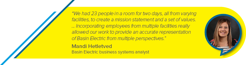 “We had 23 people in a room for two days, all from varying facilities, to create a mission statement and a set of values. ... Incorporating employees from multiple facilities really allowed our work to provide an accurate representation of Basin Electric from multiple perspectives.” - Mandi Hetletved, Basin Electric business systems analyst
