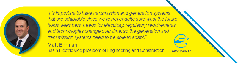 “It’s important to have transmission and generation systems that  are adaptable since we’re never quite sure what the future holds.  Members’ needs for electricity, regulatory requirements, and technologies change over time, so the generation and transmission systems need to be able to adapt.” - Matt Ehrman, Basin Electric vice president of Engineering and Construction